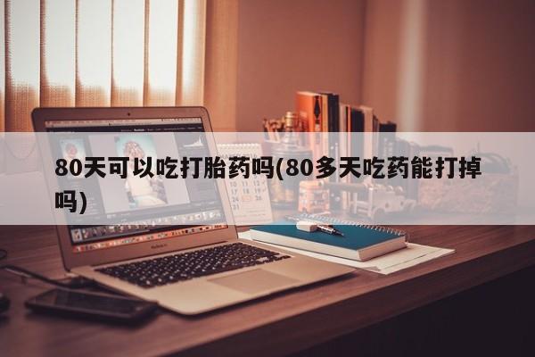买打胎药的联系方式微信80天可以吃打胎药吗(80多天吃药能打掉吗)