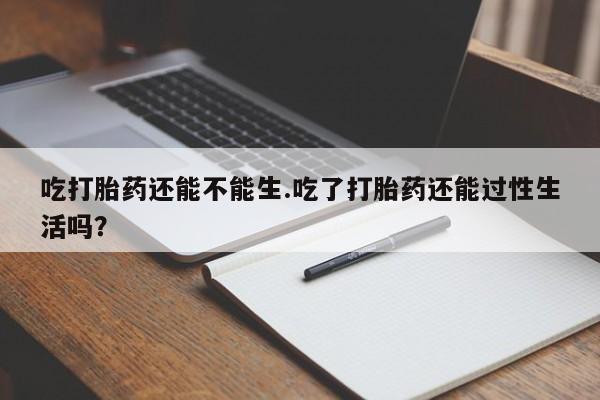 买打胎药的联系方式微信吃打胎药还能不能生.吃了打胎药还能过性生活吗？