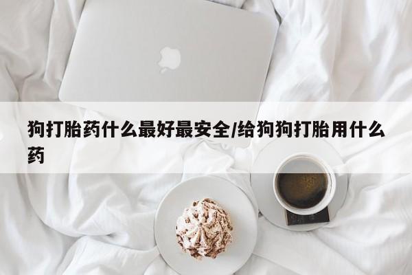 买打胎药的联系方式微信狗打胎药什么最好最安全/给狗狗打胎用什么药