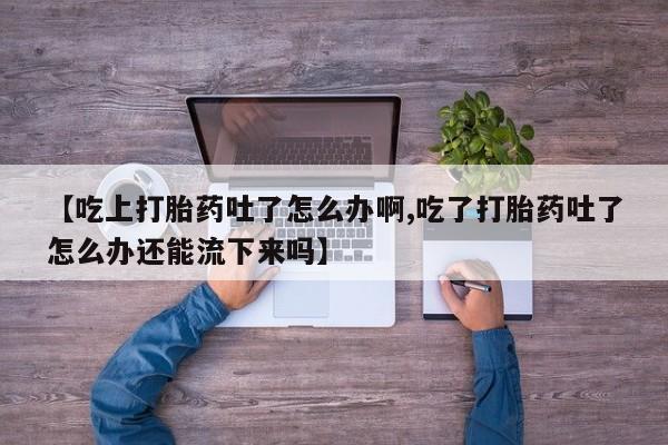 买打胎药的联系方式微信【吃上打胎药吐了怎么办啊,吃了打胎药吐了怎么办还能流下来吗】
