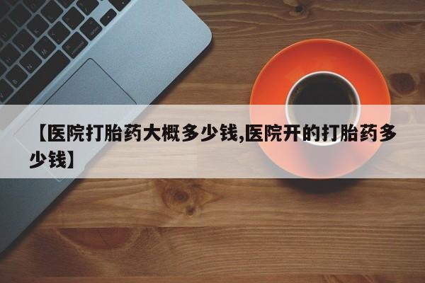 买打胎药的联系方式微信【医院打胎药大概多少钱,医院开的打胎药多少钱】