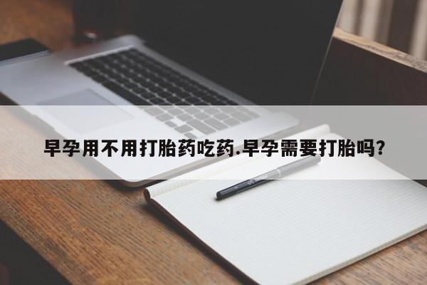 买打胎药的联系方式微信早孕用不用打胎药吃药.早孕需要打胎吗？