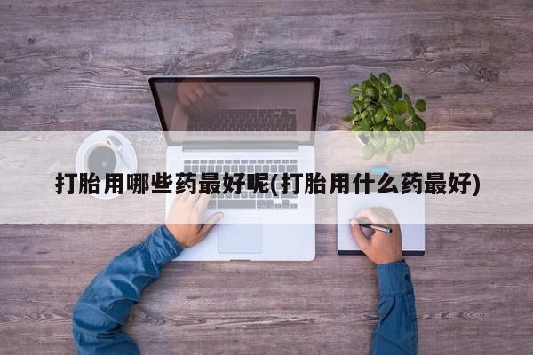 买打胎药的联系方式微信打胎用哪些药最好呢(打胎用什么药最好)