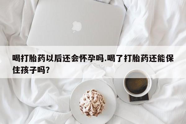 买打胎药的联系方式微信喝打胎药以后还会怀孕吗.喝了打胎药还能保住孩子吗？