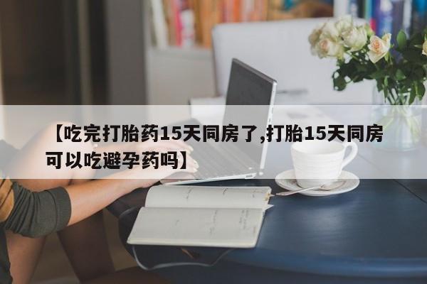 买打胎药的联系方式微信【吃完打胎药15天同房了,打胎15天同房可以吃避孕药吗】