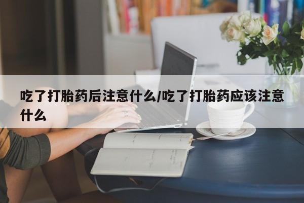 买打胎药的联系方式微信吃了打胎药后注意什么/吃了打胎药应该注意什么