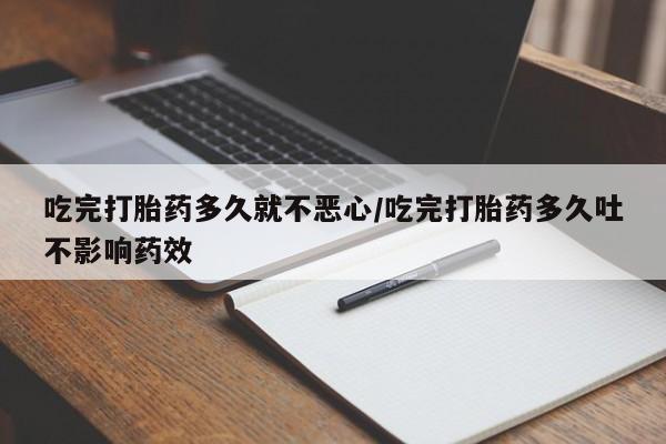 买打胎药的联系方式微信吃完打胎药多久就不恶心/吃完打胎药多久吐不影响药效