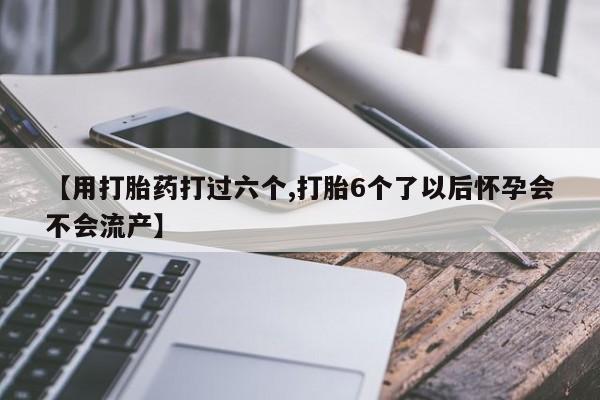 买打胎药的联系方式微信【用打胎药打过六个,打胎6个了以后怀孕会不会流产】